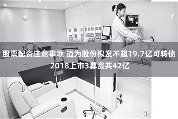 股票配资注意事项 迈为股份拟发不超19.7亿可转债 2018上市3募资共42亿
