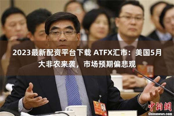 2023最新配资平台下载 ATFX汇市：美国5月大非农来袭，市场预期偏悲观