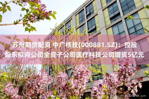 苏州期货配资 中广核技(000881.SZ)：控股股东拟向公司全资子公司医疗科技公司增资5亿元