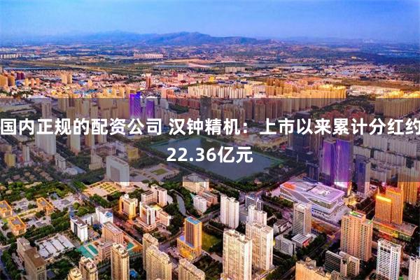 国内正规的配资公司 汉钟精机：上市以来累计分红约22.36亿元