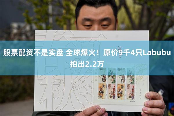 股票配资不是实盘 全球爆火！原价9千4只Labubu拍出2.2万