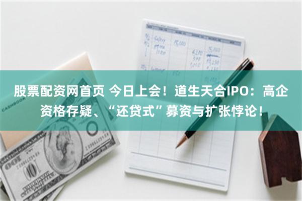 股票配资网首页 今日上会！道生天合IPO：高企资格存疑、“还贷式”募资与扩张悖论！