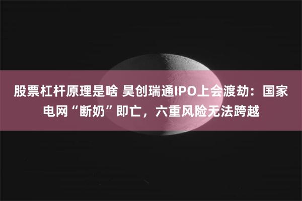 股票杠杆原理是啥 昊创瑞通IPO上会渡劫：国家电网“断奶”即亡，六重风险无法跨越