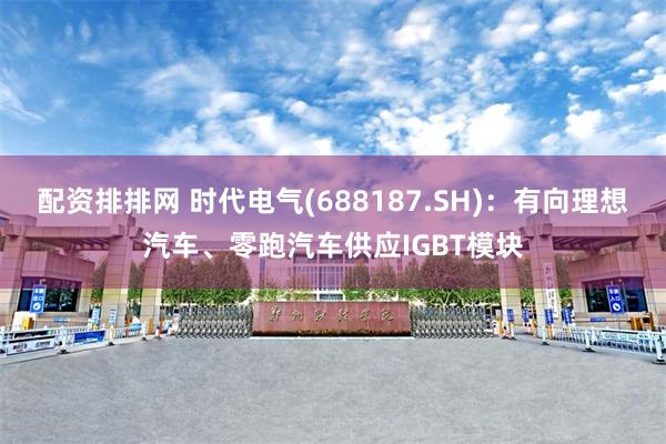 配资排排网 时代电气(688187.SH)：有向理想汽车、零跑汽车供应IGBT模块