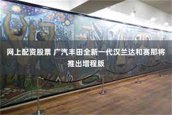 网上配资股票 广汽丰田全新一代汉兰达和赛那将推出增程版