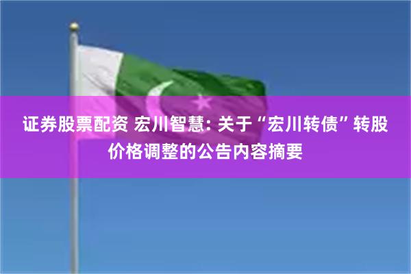 证券股票配资 宏川智慧: 关于“宏川转债”转股价格调整的公告内容摘要