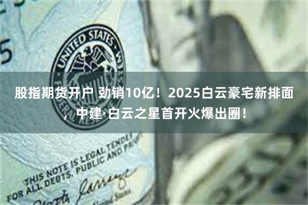 股指期货开户 劲销10亿！2025白云豪宅新排面，中建·白云之星首开火爆出圈！