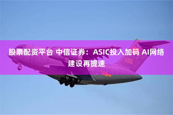 股票配资平台 中信证券：ASIC投入加码 AI网络建设再提速