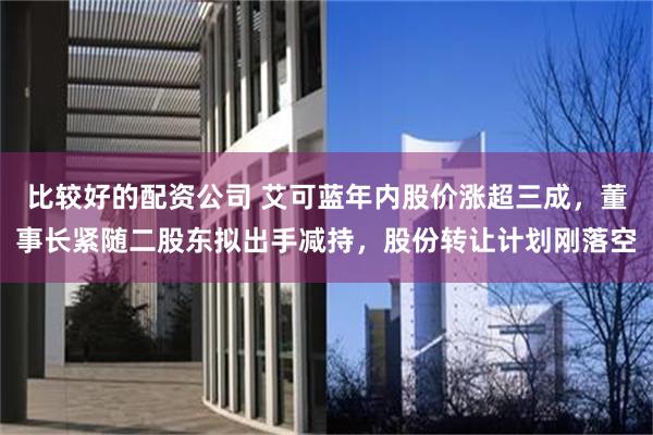 比较好的配资公司 艾可蓝年内股价涨超三成，董事长紧随二股东拟出手减持，股份转让计划刚落空