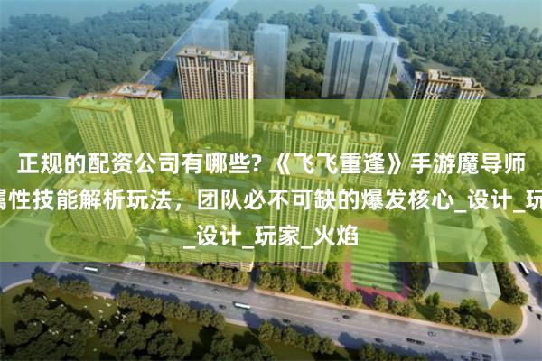 正规的配资公司有哪些? 《飞飞重逢》手游魔导师最强火属性技能解析玩法，团队必不可缺的爆发核心_设计_玩家_火焰