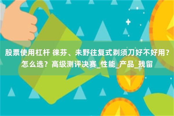 股票使用杠杆 徕芬、未野往复式剃须刀好不好用？怎么选？高级测评决赛_性能_产品_残留