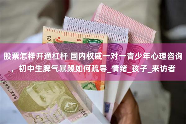 股票怎样开通杠杆 国内权威一对一青少年心理咨询，初中生脾气暴躁如何疏导_情绪_孩子_来访者