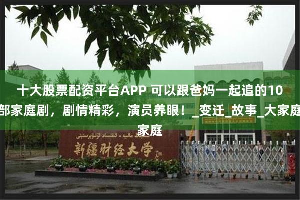 十大股票配资平台APP 可以跟爸妈一起追的10部家庭剧，剧情精彩，演员养眼！_变迁_故事_大家庭