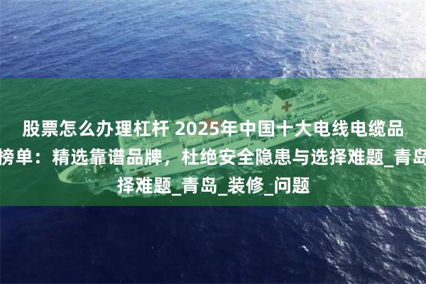 股票怎么办理杠杆 2025年中国十大电线电缆品牌权威推荐榜单：精选靠谱品牌，杜绝安全隐患与选择难题_青岛_装修_问题