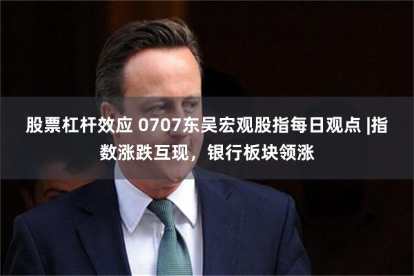 股票杠杆效应 0707东吴宏观股指每日观点 |指数涨跌互现，银行板块领涨