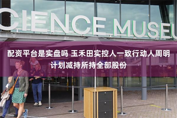 配资平台是实盘吗 玉禾田实控人一致行动人周明计划减持所持全部股份