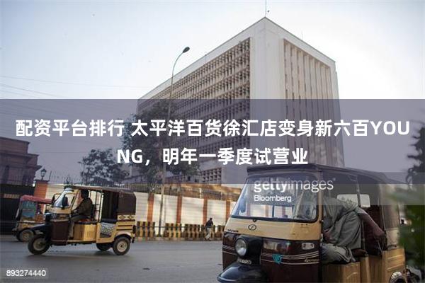 配资平台排行 太平洋百货徐汇店变身新六百YOUNG，明年一季度试营业