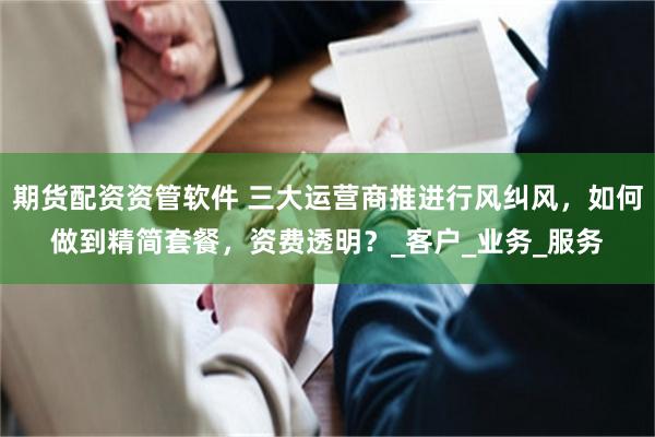 期货配资资管软件 三大运营商推进行风纠风，如何做到精简套餐，资费透明？_客户_业务_服务