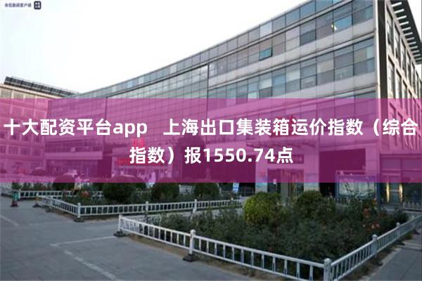 十大配资平台app   上海出口集装箱运价指数（综合指数）报1550.74点