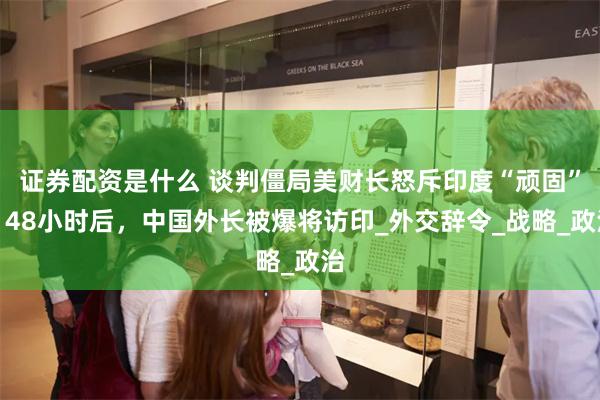 证券配资是什么 谈判僵局美财长怒斥印度“顽固”，48小时后，中国外长被爆将访印_外交辞令_战略_政治