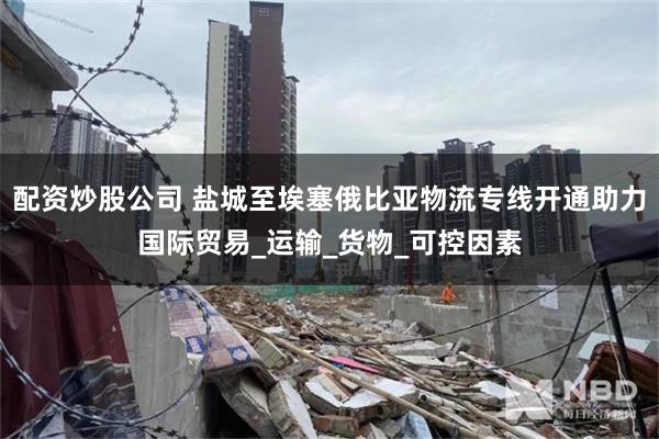配资炒股公司 盐城至埃塞俄比亚物流专线开通助力国际贸易_运输_货物_可控因素