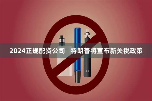 2024正规配资公司   特朗普将宣布新关税政策