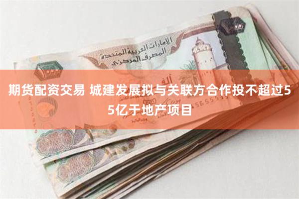 期货配资交易 城建发展拟与关联方合作投不超过55亿于地产项目