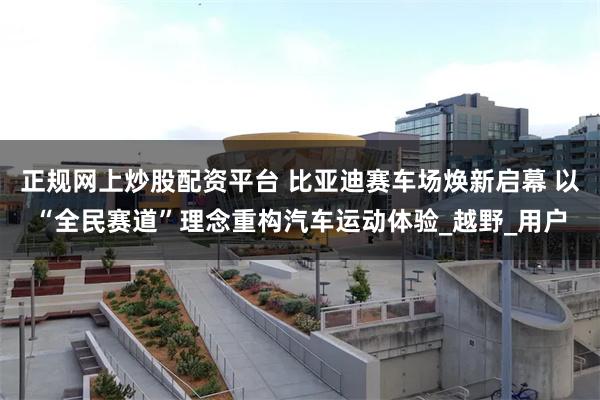 正规网上炒股配资平台 比亚迪赛车场焕新启幕 以“全民赛道”理念重构汽车运动体验_越野_用户