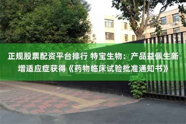 正规股票配资平台排行 特宝生物：产品益佩生新增适应症获得《药物临床试验批准通知书》