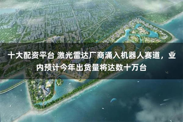 十大配资平台 激光雷达厂商涌入机器人赛道，业内预计今年出货量将达数十万台