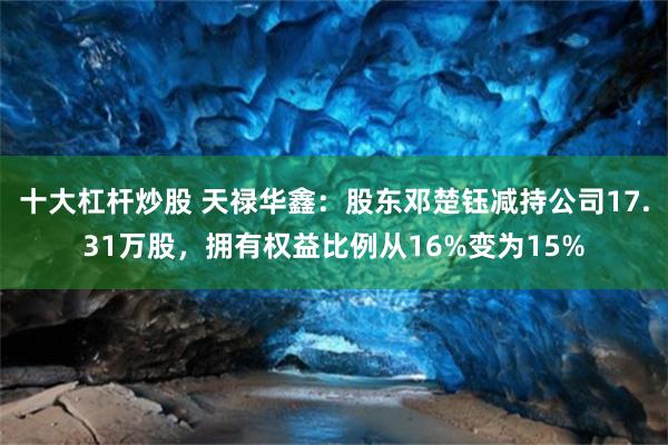十大杠杆炒股 天禄华鑫：股东邓楚钰减持公司17.31万股，拥有权益比例从16%变为15%