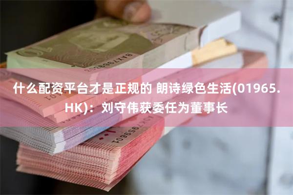 什么配资平台才是正规的 朗诗绿色生活(01965.HK)：刘守伟获委任为董事长