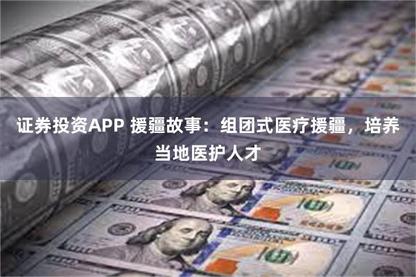 证券投资APP 援疆故事：组团式医疗援疆，培养当地医护人才