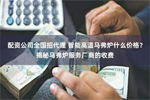 配资公司全国招代理 智能高温马弗炉什么价格？揭秘马弗炉服务厂商的收费