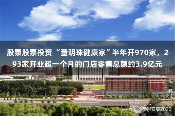 股票股票投资 “董明珠健康家”半年开970家，293家开业超一个月的门店零售总额约3.9亿元