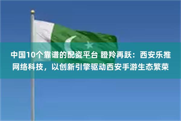 中国10个靠谱的配资平台 瞪羚再跃：西安乐推网络科技，以创新引擎驱动西安手游生态繁荣