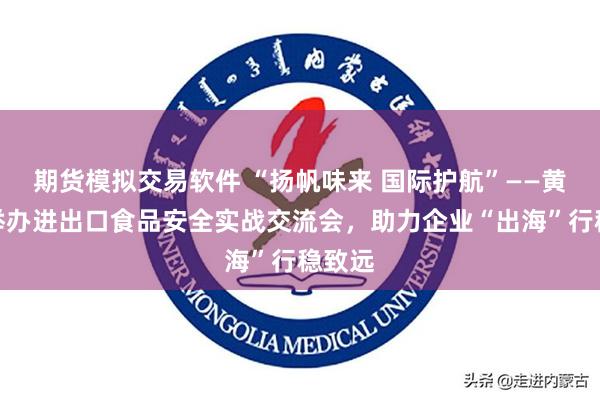期货模拟交易软件 “扬帆味来 国际护航”——黄埔区举办进出口食品安全实战交流会，助力企业“出海”行稳致远
