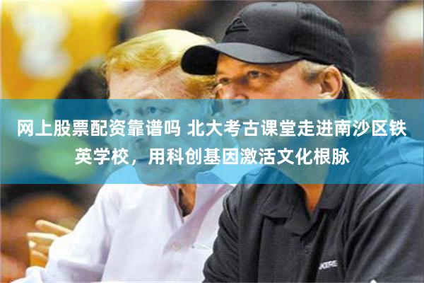 网上股票配资靠谱吗 北大考古课堂走进南沙区铁英学校，用科创基因激活文化根脉