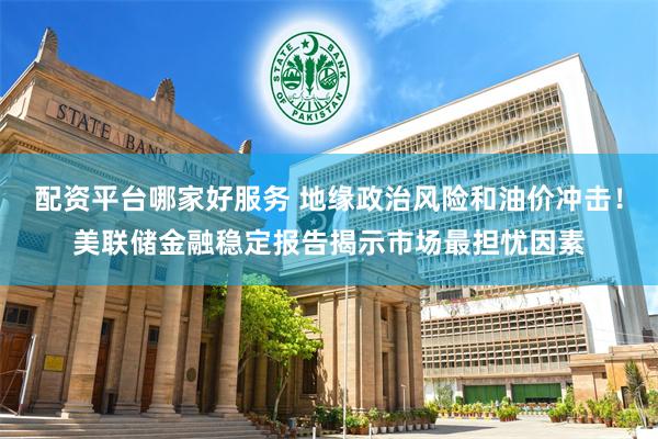 配资平台哪家好服务 地缘政治风险和油价冲击！美联储金融稳定报告揭示市场最担忧因素
