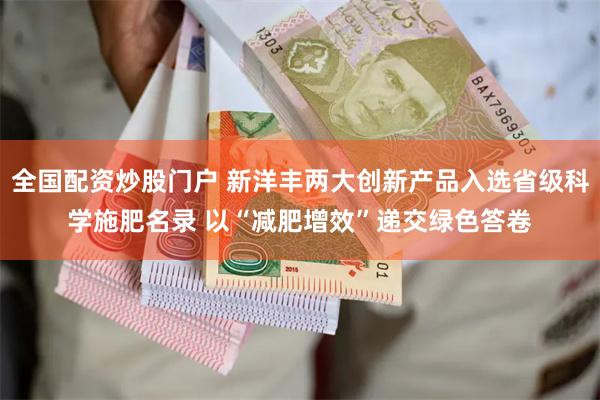 全国配资炒股门户 新洋丰两大创新产品入选省级科学施肥名录 以“减肥增效”递交绿色答卷