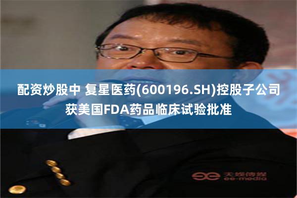配资炒股中 复星医药(600196.SH)控股子公司获美国FDA药品临床试验批准