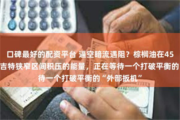 口碑最好的配资平台 逼空暗流遇阻？棕榈油在4500-4600林吉特狭窄区间积压的能量，正在等待一个打破平衡的“外部扳机”