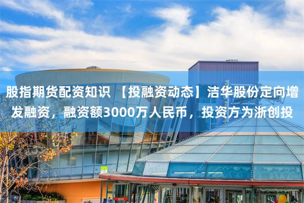 股指期货配资知识 【投融资动态】洁华股份定向增发融资，融资额3000万人民币，投资方为浙创投